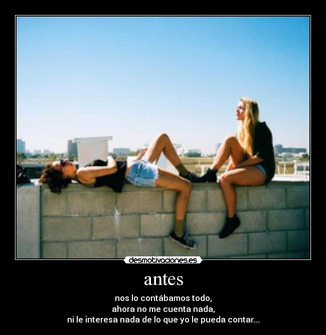 antes - nos lo contábamos todo,
ahora no me cuenta nada,
ni le interesa nada de lo que yo le pueda contar...