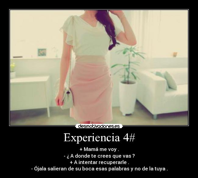 Experiencia 4# - + Mamá me voy .
- ¿ A donde te crees que vas ?
+ A intentar recuperarle .
- Ójala salieran de su boca esas palabras y no de la tuya .