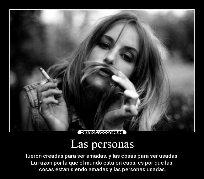 Las personas - fueron creadas para ser amadas, y las cosas para ser usadas.
La razon por la que el mundo esta en caos, es por que las
cosas estan siendo amadas y las personas usadas.