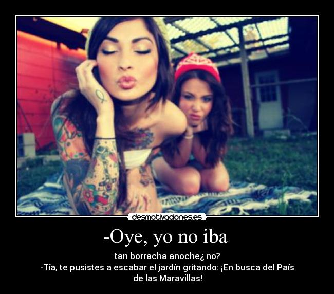 -Oye, yo no iba  - tan borracha anoche¿ no?
-Tía, te pusistes a escabar el jardín gritando: ¡En busca del País de las Maravillas!