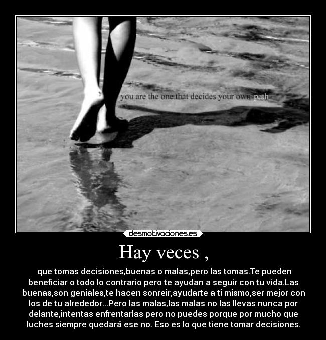 Hay veces , - que tomas decisiones,buenas o malas,pero las tomas.Te pueden
beneficiar o todo lo contrario pero te ayudan a seguir con tu vida.Las
buenas,son geniales,te hacen sonreir,ayudarte a ti mismo,ser mejor con
los de tu alrededor...Pero las malas,las malas no las llevas nunca por
delante,intentas enfrentarlas pero no puedes porque por mucho que
luches siempre quedará ese no. Eso es lo que tiene tomar decisiones.