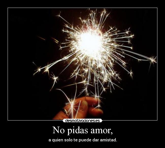 No pidas amor, - a quien solo te puede dar amistad.