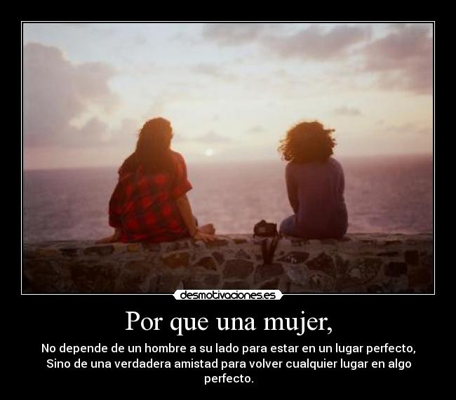Por que una mujer, - No depende de un hombre a su lado para estar en un lugar perfecto,
Sino de una verdadera amistad para volver cualquier lugar en algo
perfecto.