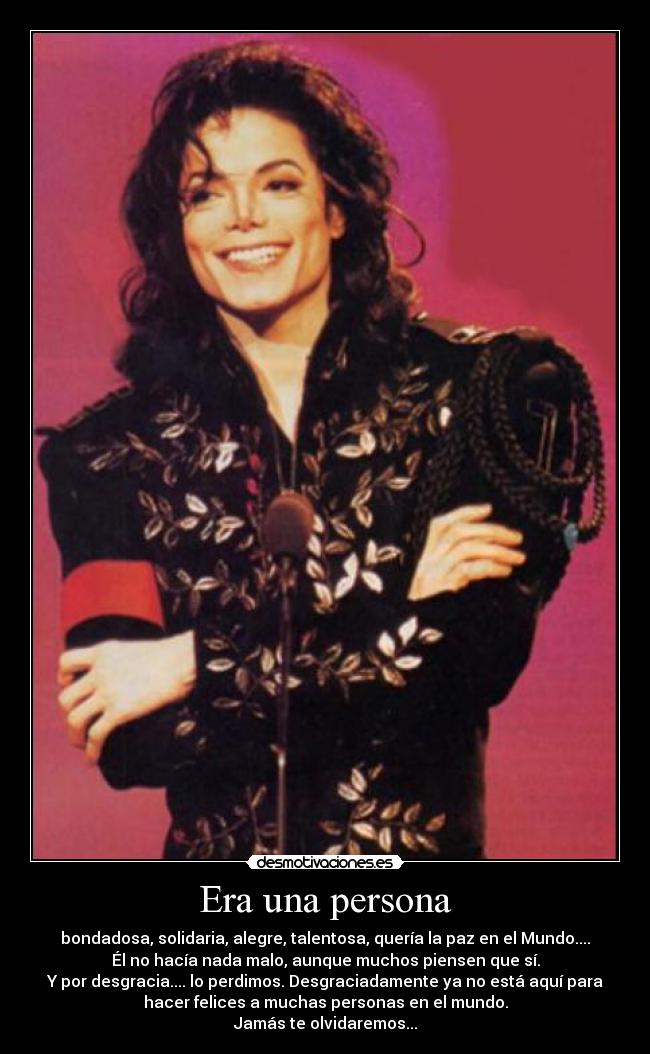 Era una persona - bondadosa, solidaria, alegre, talentosa, quería la paz en el Mundo....
Él no hacía nada malo, aunque muchos piensen que sí.
Y por desgracia.... lo perdimos. Desgraciadamente ya no está aquí para
hacer felices a muchas personas en el mundo.
Jamás te olvidaremos...
