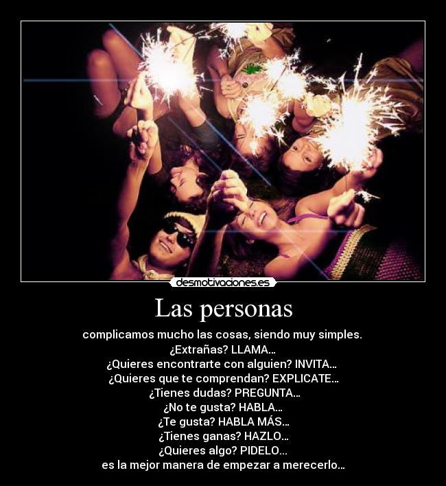 Las personas - complicamos mucho las cosas, siendo muy simples.
¿Extrañas? LLAMA…
¿Quieres encontrarte con alguien? INVITA…
¿Quieres que te comprendan? EXPLICATE…
¿Tienes dudas? PREGUNTA…
¿No te gusta? HABLA…
¿Te gusta? HABLA MÁS…
¿Tienes ganas? HAZLO…
¿Quieres algo? PIDELO...
es la mejor manera de empezar a merecerlo…