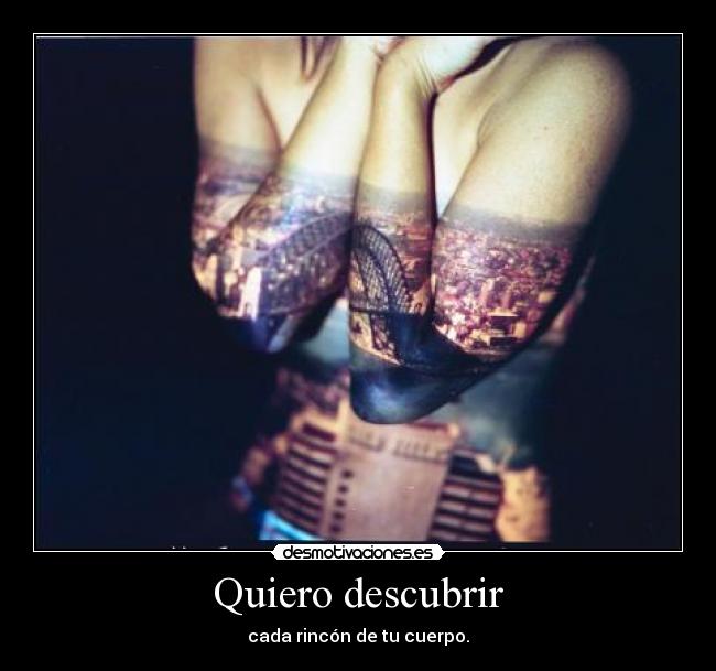 Quiero descubrir - cada rincón de tu cuerpo.