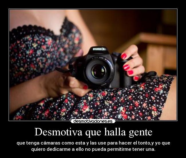 Desmotiva que halla gente - que tenga cámaras como esta y las use para hacer el tonto,y yo que
quiero dedicarme a ello no pueda permitirme tener una.