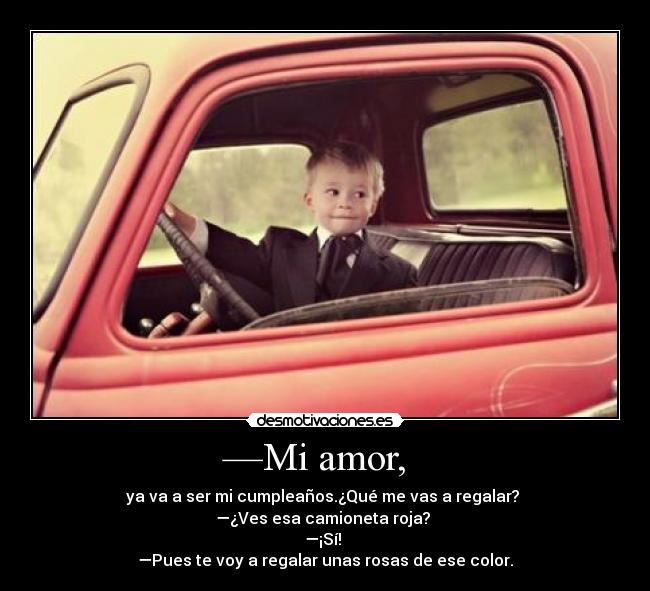 —Mi amor, - ya va a ser mi cumpleaños.¿Qué me vas a regalar?
—¿Ves esa camioneta roja?
—¡Sí!
—Pues te voy a regalar unas rosas de ese color.♥