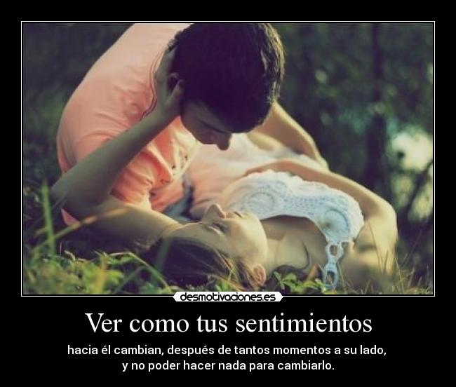 Ver como tus sentimientos - hacia él cambian, después de tantos momentos a su lado, 
y no poder hacer nada para cambiarlo.