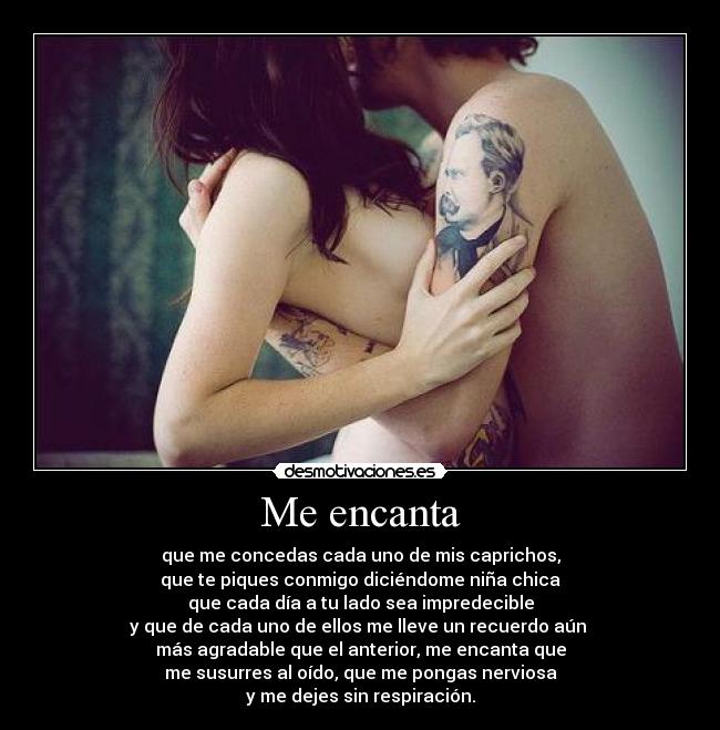 Me encanta - que me concedas cada uno de mis caprichos,
que te piques conmigo diciéndome niña chica
que cada día a tu lado sea impredecible
y que de cada uno de ellos me lleve un recuerdo aún 
más agradable que el anterior, me encanta que
me susurres al oído, que me pongas nerviosa
y me dejes sin respiración.