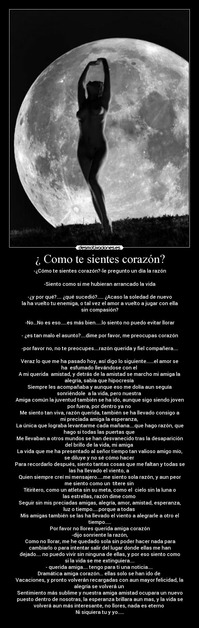 ¿ Como te sientes corazón? - -¿Cómo te sientes corazón?-le pregunto un día la razón

-Siento como si me hubieran arrancado la vida

-¿y por qué?.... ¿qué sucedió?..... ¿Acaso la soledad de nuevo
la ha vuelto tu enemiga, o tal vez el amor a vuelto a jugar con ella
sin compasión?

-No...No es eso.....es más bien.....lo siento no puedo evitar llorar

- ¿es tan malo el asunto?....dime por favor, me preocupas corazón

-por favor no, no te preocupes....razón querida y fiel compañera....

Veraz lo que me ha pasado hoy, así digo lo siguiente......el amor se
ha  esfumado llevándose con el 
A mi querida  amistad, y detrás de la amistad se marcho mi amiga la
alegría, sabía que hipocresía 
Siempre les acompañaba y aunque eso me dolía aun seguía
sonriéndole  a la vida, pero nuestra 
Amiga común la juventud también se ha ido, aunque sigo siendo joven
por fuera, por dentro ya no 
Me siento tan viva, razón querida, también se ha llevado consigo a
mi preciada amiga la esperanza, 
La única que lograba levantarme cada mañana....que hago razón, que
hago si todas las puertas que 
Me llevaban a otros mundos se han desvanecido tras la desaparición
del brillo de la vida, mi amiga 
La vida que me ha presentado al señor tiempo tan valioso amigo mío,
se diluye y no sé cómo hacer 
Para recordarlo después, siento tantas cosas que me faltan y todas se
las ha llevado el viento, a 
Quien siempre creí mi mensajero.....me siento sola razón, y aun peor
me siento como un  títere sin 
Titiritero, como un atleta sin su meta, como el  cielo sin la luna o
las estrellas, razón dime como 
Seguir sin mis preciadas amigas, alegría, amor, amistad, esperanza,
luz o tiempo.....porque a todas 
Mis amigas también se las ha llevado el viento a alegrarle a otro el
tiempo.....
Por favor no llores querida amiga corazón
-dijo sonriente la razón,
 Como no llorar, me he quedado sola sin poder hacer nada para
cambiarlo o para intentar salir del lugar donde ellas me han
dejado.... no puedo vivir sin ninguna de ellas, y por eso siento como
si la vida se me extinguiera....
- querida amiga.... tengo para ti una noticia.... 
Dramática amiga corazón... ellas solo se han ido de 
Vacaciones, y pronto volverán recargadas con aun mayor felicidad, la
alegría se volverá un 
Sentimiento más sublime y nuestra amiga amistad ocupara un nuevo
puesto dentro de nosotras, la esperanza brillara aun mas, y la vida se
volverá aun más interesante, no llores, nada es eterno 
Ni siquiera tu y yo.....
