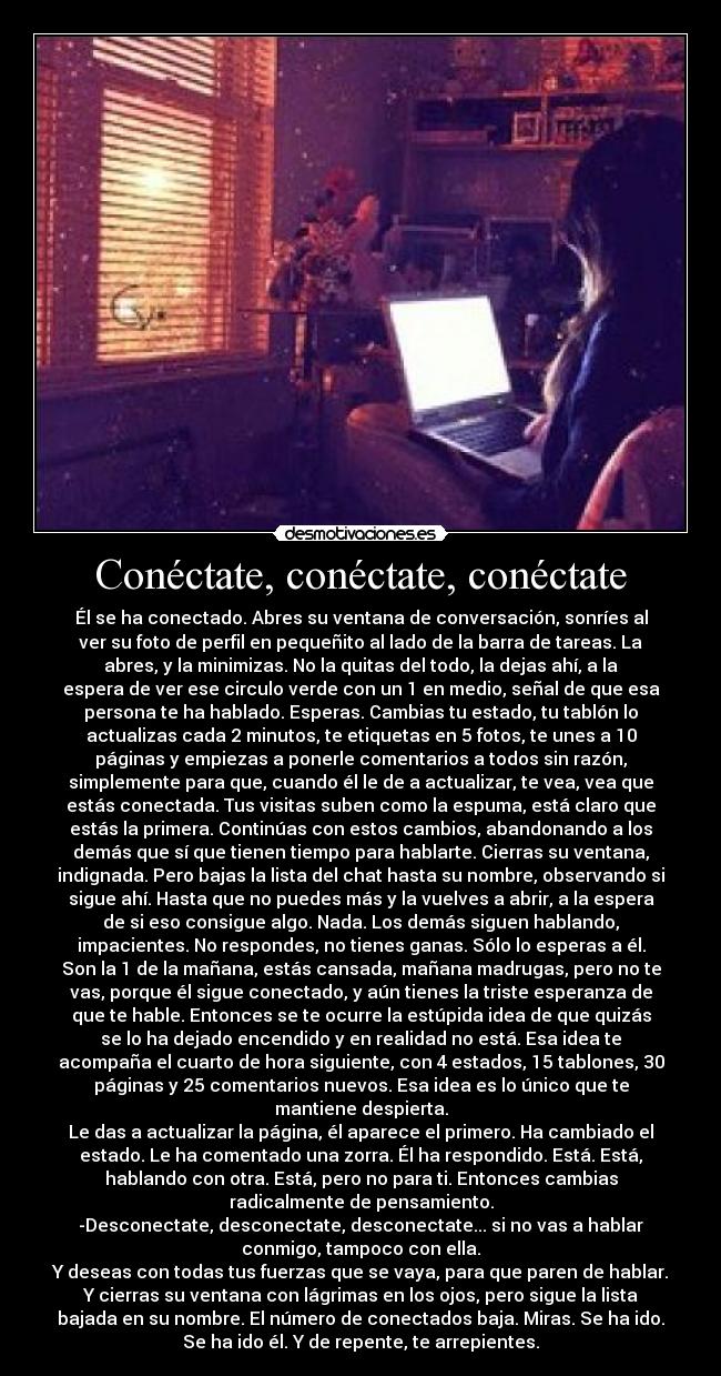 Conéctate, conéctate, conéctate - Él se ha conectado. Abres su ventana de conversación, sonríes al
ver su foto de perfil en pequeñito al lado de la barra de tareas. La
abres, y la minimizas. No la quitas del todo, la dejas ahí, a la
espera de ver ese circulo verde con un 1 en medio, señal de que esa
persona te ha hablado. Esperas. Cambias tu estado, tu tablón lo
actualizas cada 2 minutos, te etiquetas en 5 fotos, te unes a 10
páginas y empiezas a ponerle comentarios a todos sin razón,
simplemente para que, cuando él le de a actualizar, te vea, vea que
estás conectada. Tus visitas suben como la espuma, está claro que
estás la primera. Continúas con estos cambios, abandonando a los
demás que sí que tienen tiempo para hablarte. Cierras su ventana,
indignada. Pero bajas la lista del chat hasta su nombre, observando si
sigue ahí. Hasta que no puedes más y la vuelves a abrir, a la espera
de si eso consigue algo. Nada. Los demás siguen hablando,
impacientes. No respondes, no tienes ganas. Sólo lo esperas a él.
Son la 1 de la mañana, estás cansada, mañana madrugas, pero no te
vas, porque él sigue conectado, y aún tienes la triste esperanza de
que te hable. Entonces se te ocurre la estúpida idea de que quizás
se lo ha dejado encendido y en realidad no está. Esa idea te
acompaña el cuarto de hora siguiente, con 4 estados, 15 tablones, 30
páginas y 25 comentarios nuevos. Esa idea es lo único que te
mantiene despierta.
Le das a actualizar la página, él aparece el primero. Ha cambiado el
estado. Le ha comentado una zorra. Él ha respondido. Está. Está,
hablando con otra. Está, pero no para ti. Entonces cambias
radicalmente de pensamiento.
-Desconectate, desconectate, desconectate... si no vas a hablar
conmigo, tampoco con ella.
Y deseas con todas tus fuerzas que se vaya, para que paren de hablar.
Y cierras su ventana con lágrimas en los ojos, pero sigue la lista
bajada en su nombre. El número de conectados baja. Miras. Se ha ido.
Se ha ido él. Y de repente, te arrepientes.