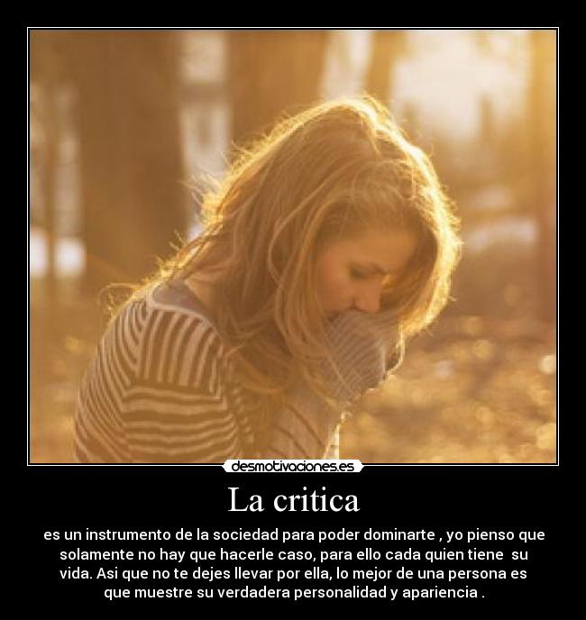 La critica - es un instrumento de la sociedad para poder dominarte , yo pienso que
solamente no hay que hacerle caso, para ello cada quien tiene  su
vida. Asi que no te dejes llevar por ella, lo mejor de una persona es
que muestre su verdadera personalidad y apariencia .