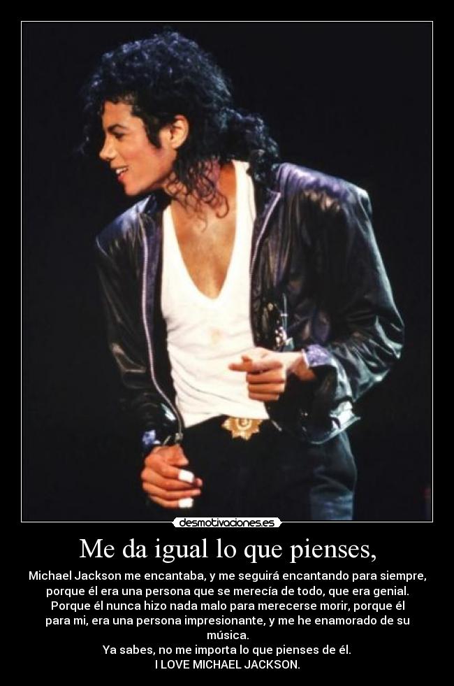 Me da igual lo que pienses, - Michael Jackson me encantaba, y me seguirá encantando para siempre,
porque él era una persona que se merecía de todo, que era genial.
Porque él nunca hizo nada malo para merecerse morir, porque él
para mi, era una persona impresionante, y me he enamorado de su música.
Ya sabes, no me importa lo que pienses de él.
I LOVE MICHAEL JACKSON.