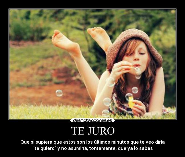 TE JURO - Que si supiera que estos son los últimos minutos que te veo diría
´te quiero´ y no asumiría, tontamente, que ya lo sabes