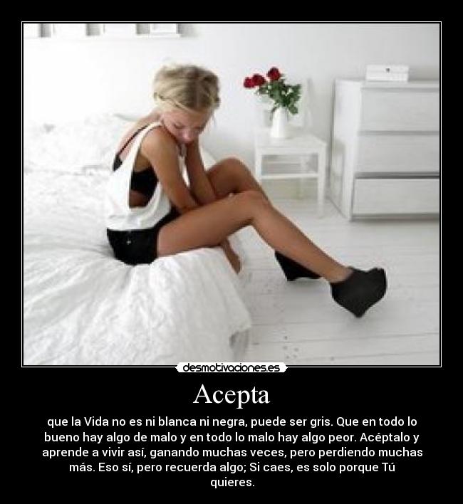 Acepta - que la Vida no es ni blanca ni negra, puede ser gris. Que en todo lo
bueno hay algo de malo y en todo lo malo hay algo peor. Acéptalo y
aprende a vivir así, ganando muchas veces, pero perdiendo muchas
más. Eso sí, pero recuerda algo; Si caes, es solo porque Tú
quieres.