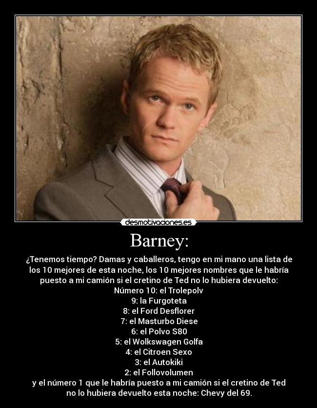 Barney: - ¿Tenemos tiempo? Damas y caballeros, tengo en mi mano una lista de
los 10 mejores de esta noche, los 10 mejores nombres que le habría
puesto a mi camión si el cretino de Ted no lo hubiera devuelto:
Número 10: el Trolepolv
9: la Furgoteta
8: el Ford Desflorer
7: el Masturbo Diese
6: el Polvo S80
5: el Wolkswagen Golfa
4: el Citroen Sexo
3: el Autokiki
2: el Follovolumen
y el número 1 que le habría puesto a mi camión si el cretino de Ted
no lo hubiera devuelto esta noche: Chevy del 69.
