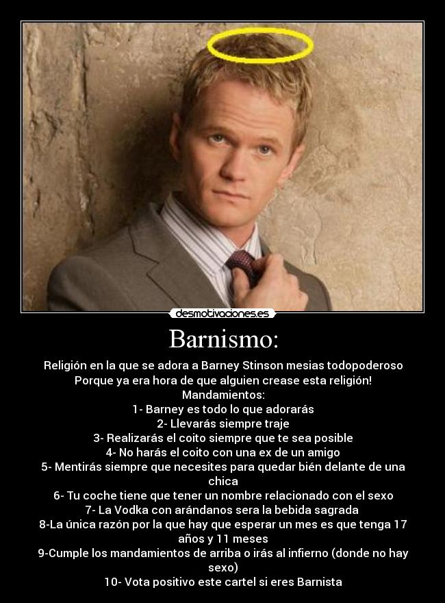 Barnismo: - Religión en la que se adora a Barney Stinson mesias todopoderoso
Porque ya era hora de que alguien crease esta religión!
Mandamientos:
1- Barney es todo lo que adorarás
2- Llevarás siempre traje
3- Realizarás el coito siempre que te sea posible
4- No harás el coito con una ex de un amigo
5- Mentirás siempre que necesites para quedar bién delante de una chica
6- Tu coche tiene que tener un nombre relacionado con el sexo
7- La Vodka con arándanos sera la bebida sagrada 
8-La única razón por la que hay que esperar un mes es que tenga 17 años y 11 meses
9-Cumple los mandamientos de arriba o irás al infierno (donde no hay sexo)
10- Vota positivo este cartel si eres Barnista