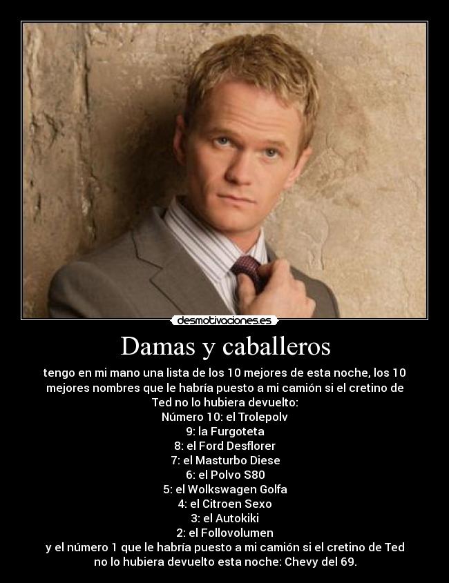 Damas y caballeros - tengo en mi mano una lista de los 10 mejores de esta noche, los 10
mejores nombres que le habría puesto a mi camión si el cretino de
Ted no lo hubiera devuelto:
Número 10: el Trolepolv
9: la Furgoteta
8: el Ford Desflorer
7: el Masturbo Diese
6: el Polvo S80
5: el Wolkswagen Golfa
4: el Citroen Sexo
3: el Autokiki
2: el Follovolumen
y el número 1 que le habría puesto a mi camión si el cretino de Ted
no lo hubiera devuelto esta noche: Chevy del 69.