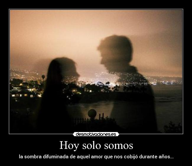 Hoy solo somos - la sombra difuminada de aquel amor que nos cobijó durante años...