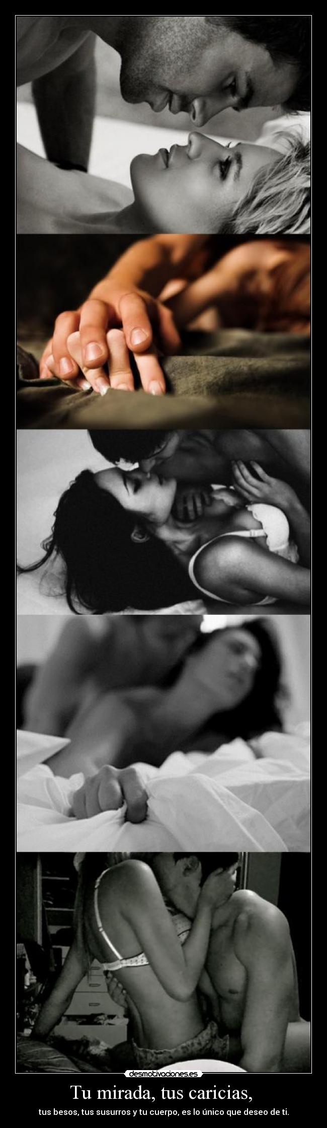 Tu mirada, tus caricias, - tus besos, tus susurros y tu cuerpo, es lo único que deseo de ti.