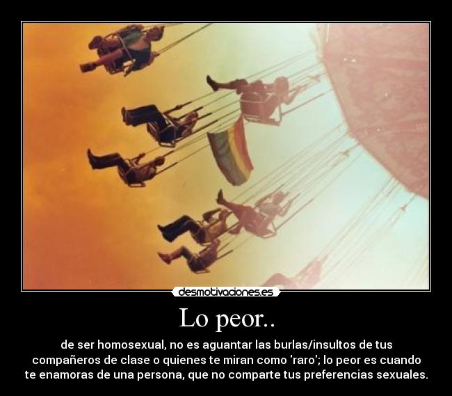 Lo peor.. - de ser homosexual, no es aguantar las burlas/insultos de tus
compañeros de clase o quienes te miran como raro; lo peor es cuando
te enamoras de una persona, que no comparte tus preferencias sexuales.