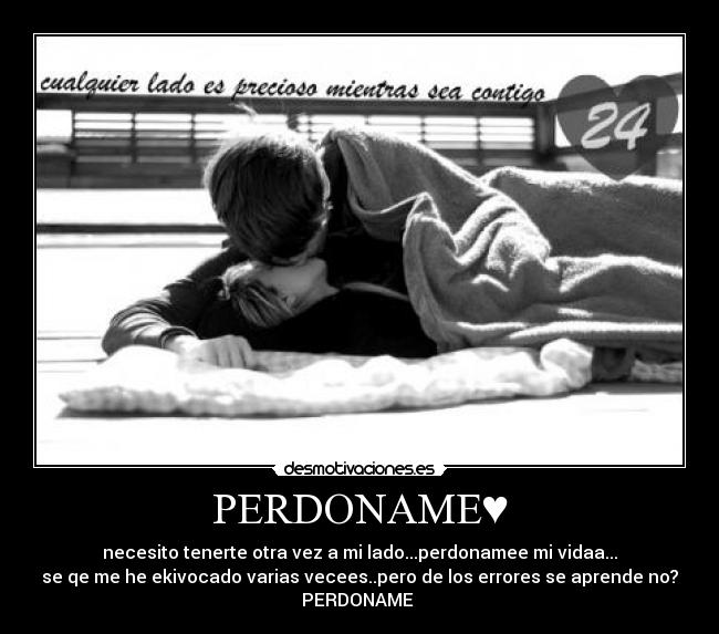 PERDONAME♥ - necesito tenerte otra vez a mi lado...perdonamee mi vidaa...
se qe me he ekivocado varias vecees..pero de los errores se aprende no?
PERDONAME 