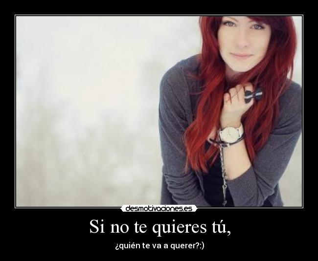 Si no te quieres tú, - ¿quién te va a querer?:)