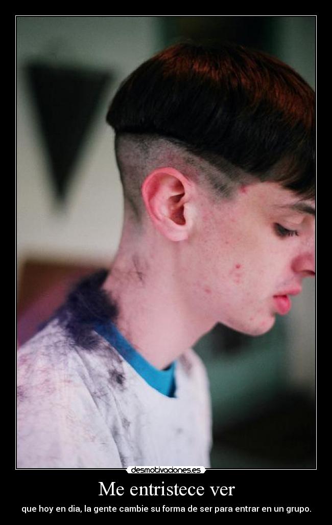 Me entristece ver - que hoy en dia, la gente cambie su forma de ser para entrar en un grupo.