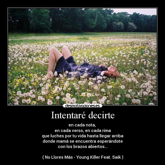 Intentaré decirte - en cada nota,
en cada verso, en cada rima
que luches por tu vida hasta llegar arriba
donde mamá se encuentra esperándote
con los brazos abiertos...
( No Llores Más - Young Killer Feat. Saik )