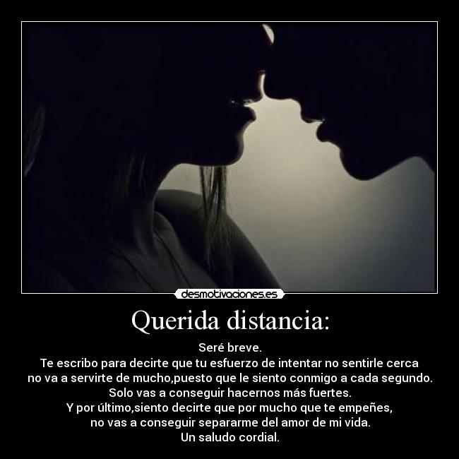 Querida distancia: - Seré breve.
Te escribo para decirte que tu esfuerzo de intentar no sentirle cerca
no va a servirte de mucho,puesto que le siento conmigo a cada segundo.
Solo vas a conseguir hacernos más fuertes.
Y por último,siento decirte que por mucho que te empeñes,
no vas a conseguir separarme del amor de mi vida.
Un saludo cordial.