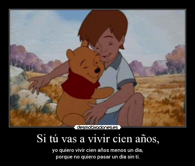 Si tú vas a vivir cien años, - yo quiero vivir cien años menos un día,
porque no quiero pasar un día sin ti.