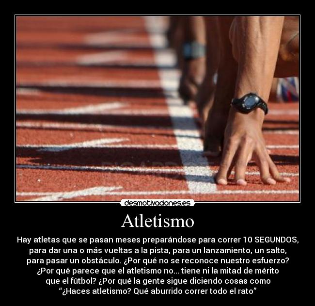Atletismo - Hay atletas que se pasan meses preparándose para correr 10 SEGUNDOS,
para dar una o más vueltas a la pista, para un lanzamiento, un salto,
para pasar un obstáculo. ¿Por qué no se reconoce nuestro esfuerzo?
¿Por qué parece que el atletismo no... tiene ni la mitad de mérito
que el fútbol? ¿Por qué la gente sigue diciendo cosas como
“¿Haces atletismo? Qué aburrido correr todo el rato”