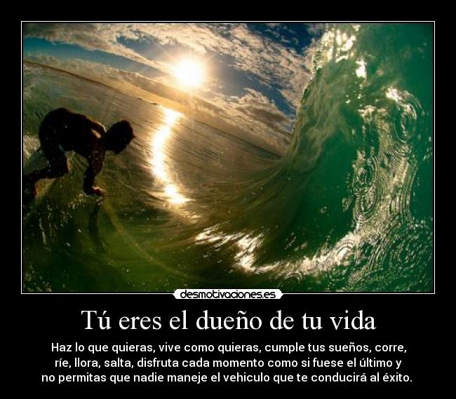 Tú eres el dueño de tu vida - Haz lo que quieras, vive como quieras, cumple tus sueños, corre,
ríe, llora, salta, disfruta cada momento como si fuese el último y
no permitas que nadie maneje el vehiculo que te conducirá al éxito.