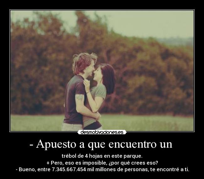 - Apuesto a que encuentro un  - trébol de 4 hojas en este parque.
+ Pero, eso es imposible, ¿por qué crees eso?
- Bueno, entre 7.345.667.454 mil millones de personas, te encontré a ti.