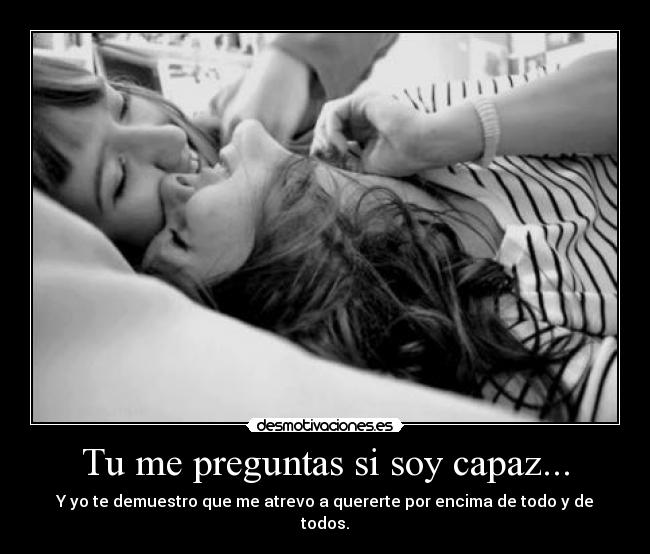 Tu me preguntas si soy capaz... - Y yo te demuestro que me atrevo a quererte por encima de todo y de todos.