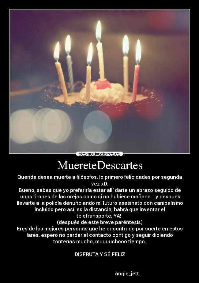 MuereteDescartes - Querida desea muerte a filósofos, lo primero felicidades por segunda
vez xD.
Bueno, sabes que yo preferiría estar allí darte un abrazo seguido de
 unos tirones de las orejas como si no hubiese mañana... y después
llevarte a la policía denunciando mi futuro asesinato con canibalismo
incluido pero así  es la distancia, habrá que inventar el
teletransporte, YA! 
(después de este breve paréntesis)
Eres de las mejores personas que he encontrado por suerte en estos
lares, espero no perder el contacto contigo y seguir diciendo
tonterías mucho, muuuuchooo tiempo.

DISFRUTA Y SÉ FELIZ


                                             angie_jett