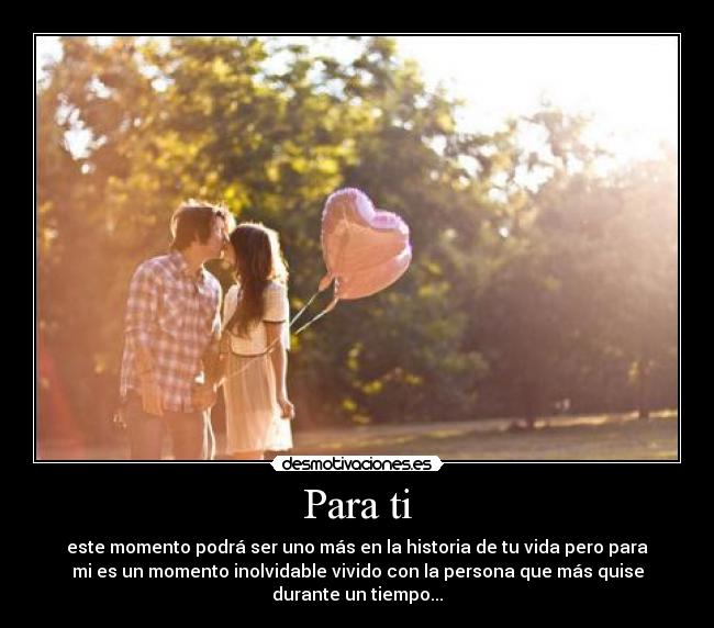 Para ti - este momento podrá ser uno más en la historia de tu vida pero para
mi es un momento inolvidable vivido con la persona que más quise
durante un tiempo...