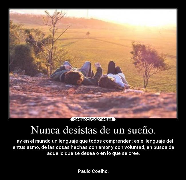 Nunca desistas de un sueño. - Hay en el mundo un lenguaje que todos comprenden: es el lenguaje del
entusiasmo, de las cosas hechas con amor y con voluntad, en busca de
aquello que se desea o en lo que se cree.
Paulo Coelho.