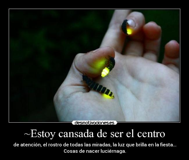 ~Estoy cansada de ser el centro - de atención, el rostro de todas las miradas, la luz que brilla en la fiesta...
Cosas de nacer luciérnaga.