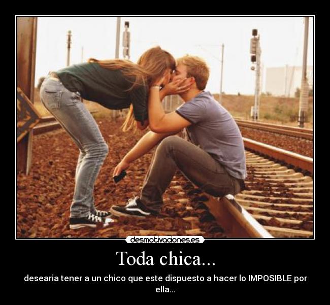 Toda chica... - desearia tener a un chico que este dispuesto a hacer lo IMPOSIBLE por ella...