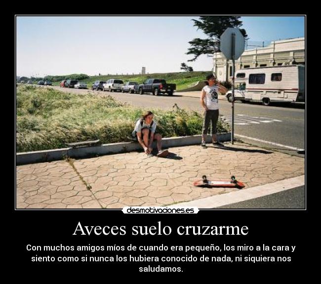 Aveces suelo cruzarme - Con muchos amigos míos de cuando era pequeño, los miro a la cara y
siento como si nunca los hubiera conocido de nada, ni siquiera nos
saludamos.