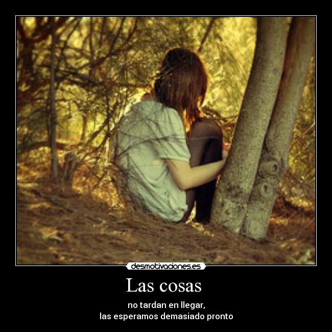 Las cosas  - no tardan en llegar,
las esperamos demasiado pronto