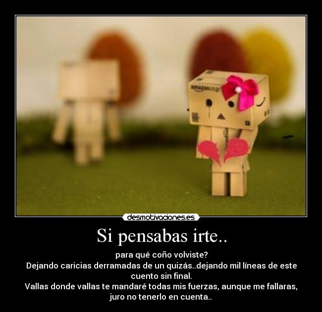 Si pensabas irte.. - para qué coño volviste?
Dejando caricias derramadas de un quizás..dejando mil líneas de este
cuento sin final.
Vallas donde vallas te mandaré todas mis fuerzas, aunque me fallaras,
juro no tenerlo en cuenta..