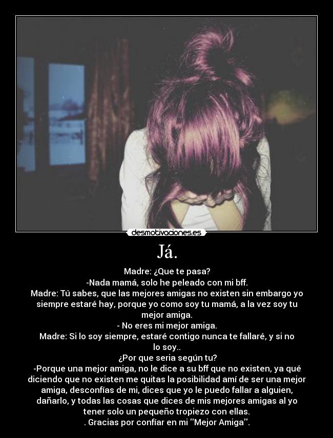 Já. - Madre: ¿Que te pasa?
-Nada mamá, solo he peleado con mi bff.
Madre: Tú sabes, que las mejores amigas no existen sin embargo yo
siempre estaré hay, porque yo como soy tu mamá, a la vez soy tu
mejor amiga.
- No eres mi mejor amiga.
Madre: Si lo soy siempre, estaré contigo nunca te fallaré, y si no
lo soy..
 ¿Por que seria según tu?
-Porque una mejor amiga, no le dice a su bff que no existen, ya qué
diciendo que no existen me quitas la posibilidad amí de ser una mejor
amiga, desconfías de mi, dices que yo le puedo fallar a alguien,
dañarlo, y todas las cosas que dices de mis mejores amigas al yo
tener solo un pequeño tropiezo con ellas.
. Gracias por confíar en mi Mejor Amiga.