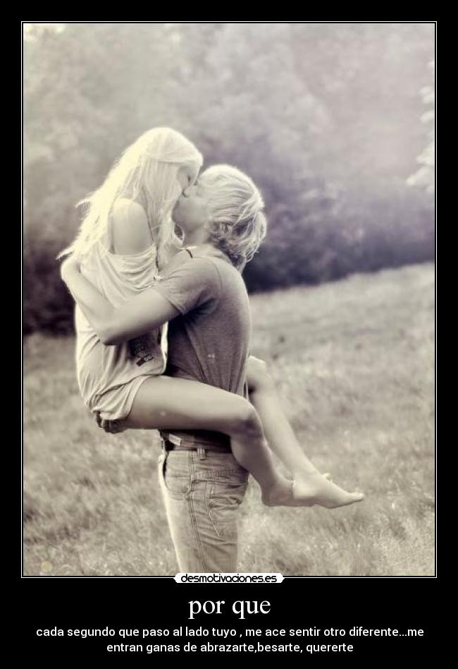 por que - cada segundo que paso al lado tuyo , me ace sentir otro diferente...me
entran ganas de abrazarte,besarte, quererte