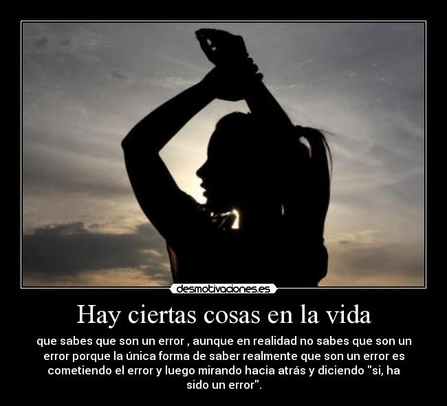 Hay ciertas cosas en la vida - que sabes que son un error , aunque en realidad no sabes que son un
error porque la única forma de saber realmente que son un error es
cometiendo el error y luego mirando hacia atrás y diciendo si, ha
sido un error.