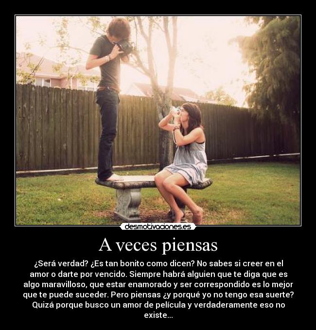 A veces piensas - ¿Será verdad? ¿Es tan bonito como dicen? No sabes si creer en el
amor o darte por vencido. Siempre habrá alguien que te diga que es
algo maravilloso, que estar enamorado y ser correspondido es lo mejor
que te puede suceder. Pero piensas ¿y porqué yo no tengo esa suerte?
Quizá porque busco un amor de película y verdaderamente eso no
existe...