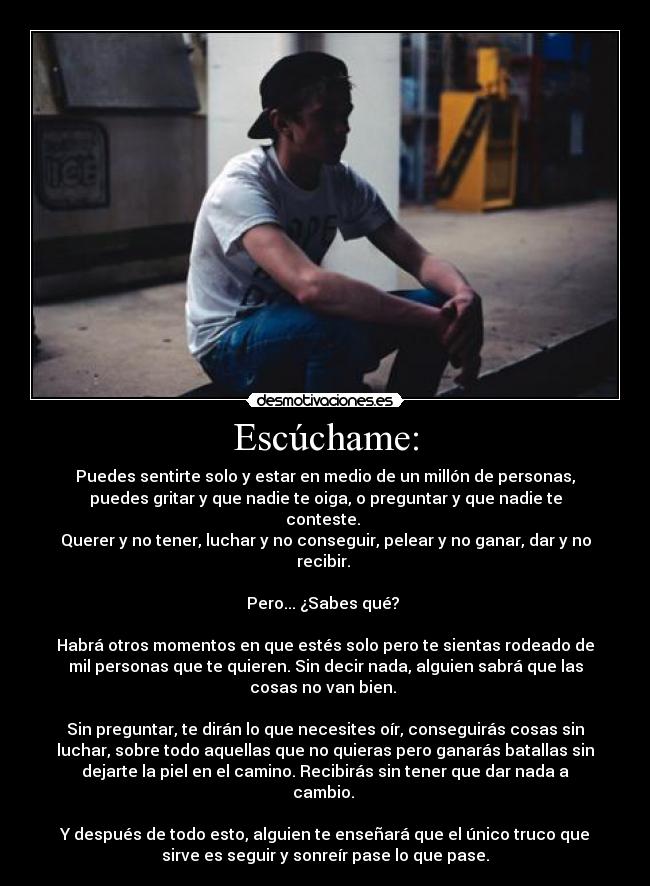 Escúchame: - Puedes sentirte solo y estar en medio de un millón de personas,
puedes gritar y que nadie te oiga, o preguntar y que nadie te
conteste. 
Querer y no tener, luchar y no conseguir, pelear y no ganar, dar y no
recibir. 

Pero... ¿Sabes qué? 

Habrá otros momentos en que estés solo pero te sientas rodeado de
mil personas que te quieren. Sin decir nada, alguien sabrá que las
cosas no van bien. 

Sin preguntar, te dirán lo que necesites oír, conseguirás cosas sin
luchar, sobre todo aquellas que no quieras pero ganarás batallas sin
dejarte la piel en el camino. Recibirás sin tener que dar nada a
cambio. 

Y después de todo esto, alguien te enseñará que el único truco que
sirve es seguir y sonreír pase lo que pase.