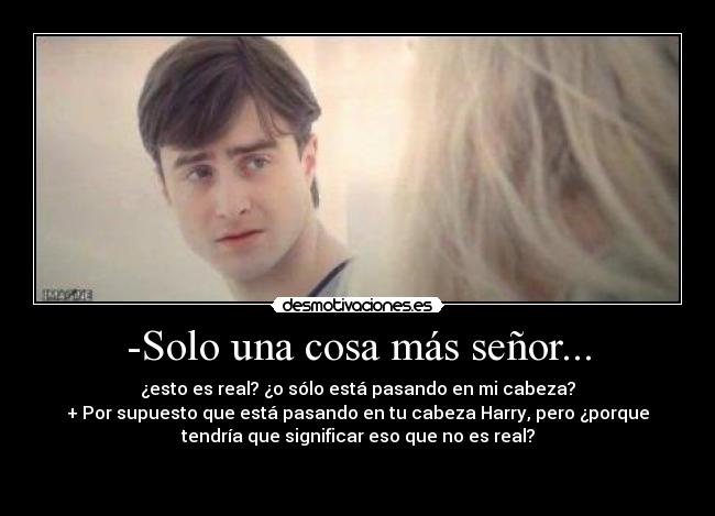 -Solo una cosa más señor... - ¿esto es real? ¿o sólo está pasando en mi cabeza?
+ Por supuesto que está pasando en tu cabeza Harry, pero ¿porque
tendría que significar eso que no es real?

